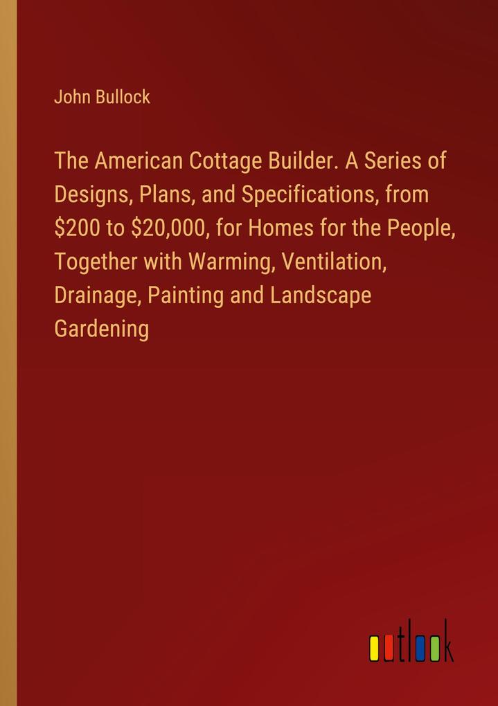 The American Cottage Builder. A Series of s Plans and Specifications from $200 to $20000 for Homes for the People Together with Warming Ventilation Drainage Painting and Landscape Gardening