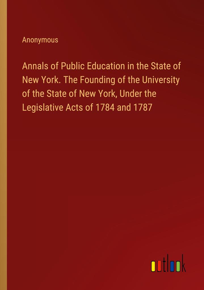 Annals of Public Education in the State of New York. The Founding of the University of the State of New York Under the Legislative Acts of 1784 and 1787