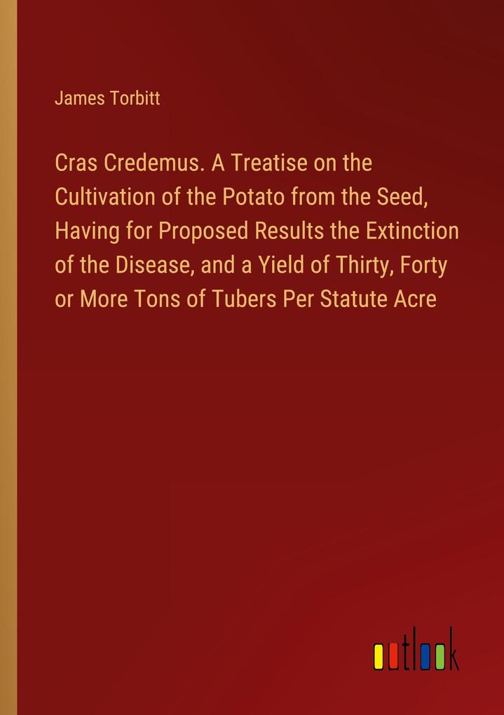 Cras Credemus. A Treatise on the Cultivation of the Potato from the Seed Having for Proposed Results the Extinction of the Disease and a Yield of Thirty Forty or More Tons of Tubers Per Statute Acre