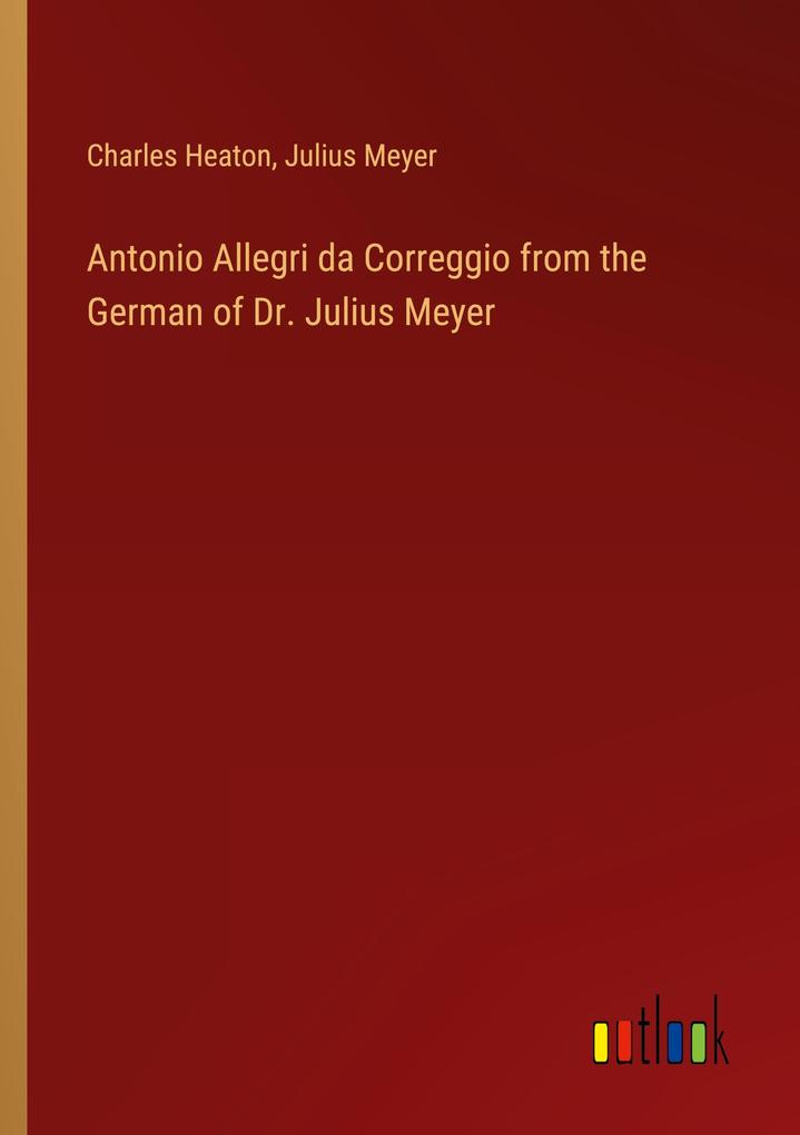 Antonio Allegri da Correggio from the German of Dr. Julius Meyer