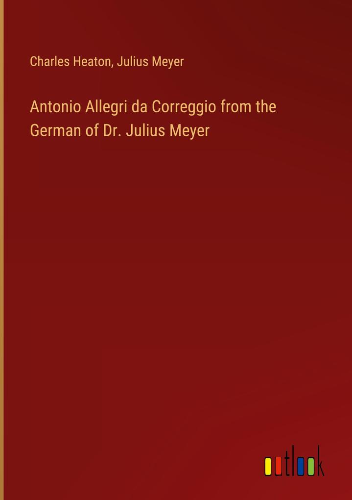 Antonio Allegri da Correggio from the German of Dr. Julius Meyer