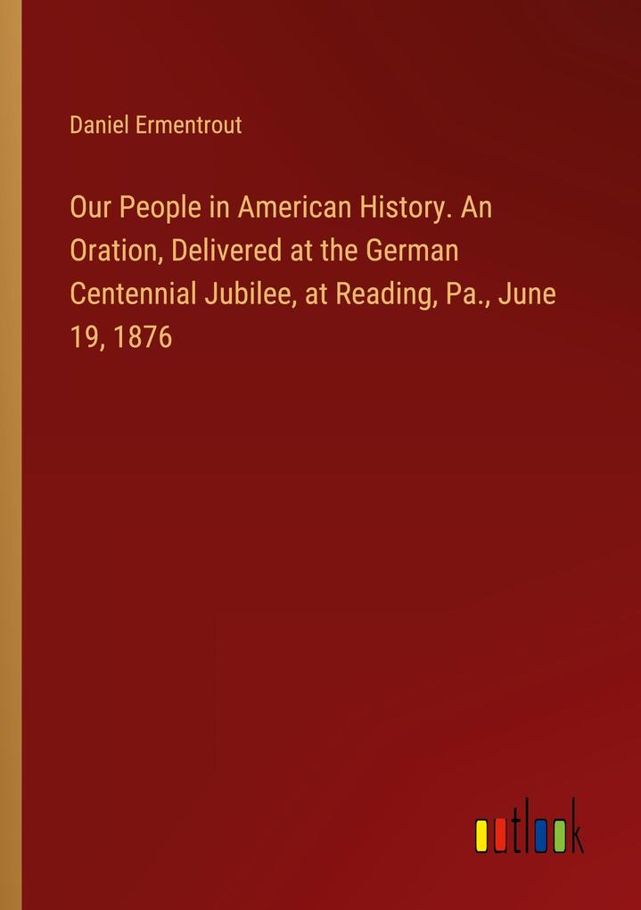 Our People in American History. An Oration Delivered at the German Centennial Jubilee at Reading Pa. June 19 1876