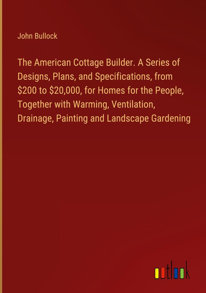 The American Cottage Builder. A Series of s Plans and Specifications from $200 to $20000 for Homes for the People Together with Warming Ventilation Drainage Painting and Landscape Gardening