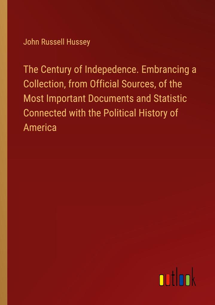 The Century of Indepedence. Embrancing a Collection from Official Sources of the Most Important Documents and Statistic Connected with the Political History of America