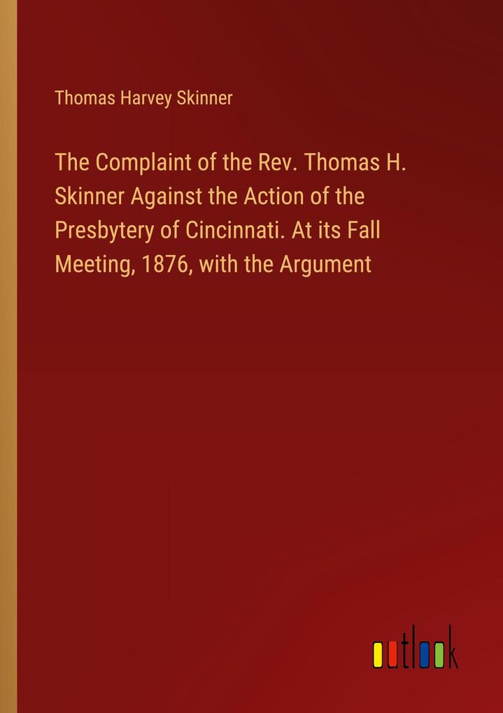 The Complaint of the Rev. Thomas H. Skinner Against the Action of the Presbytery of Cincinnati. At its Fall Meeting 1876 with the Argument