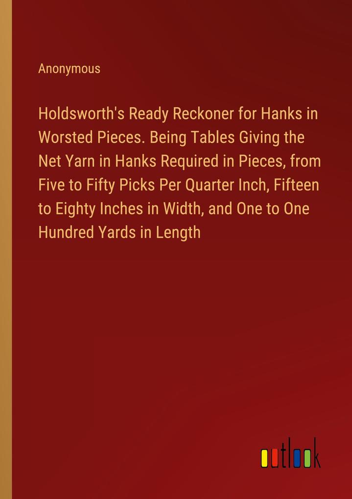 Holdsworth‘s Ready Reckoner for Hanks in Worsted Pieces. Being Tables Giving the Net Yarn in Hanks Required in Pieces from Five to Fifty Picks Per Quarter Inch Fifteen to Eighty Inches in Width and One to One Hundred Yards in Length