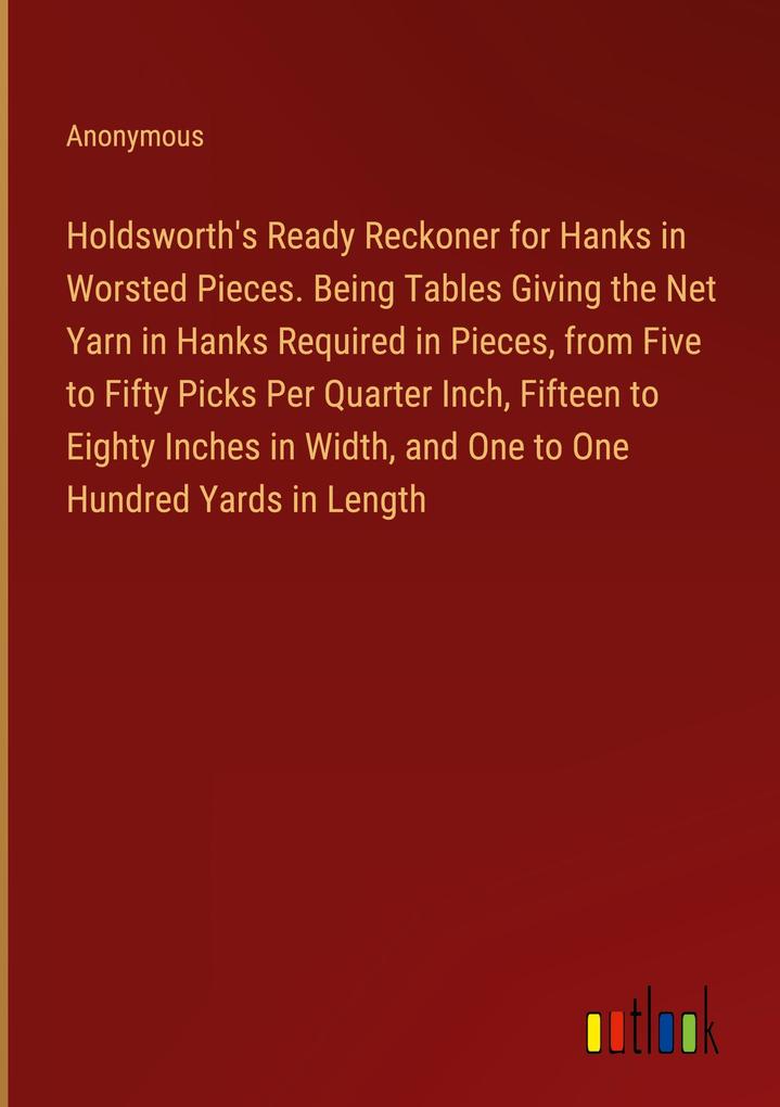 Holdsworth‘s Ready Reckoner for Hanks in Worsted Pieces. Being Tables Giving the Net Yarn in Hanks Required in Pieces from Five to Fifty Picks Per Quarter Inch Fifteen to Eighty Inches in Width and One to One Hundred Yards in Length