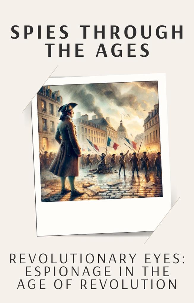 Revolutionary Eyes: Espionage in the Age of Revolution (Spies Through the Ages: The Secret Lives of History‘s Greatest Agents #4)