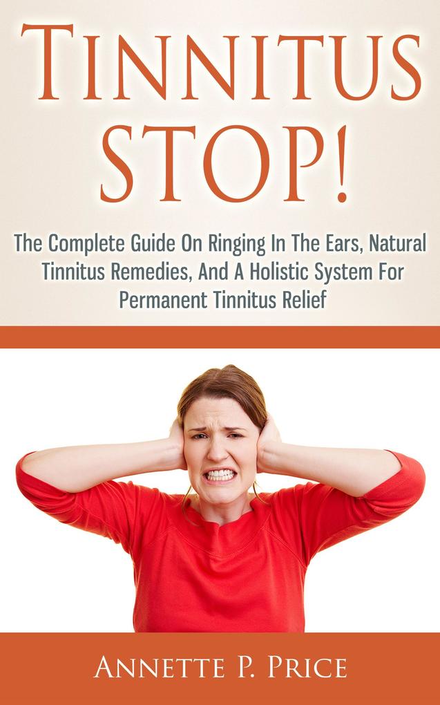 Tinnitus Stop! - The Complete Guide On Ringing In The Ears Natural Tinnitus Remedies And A Holistic System For Permanent Tinnitus Relief