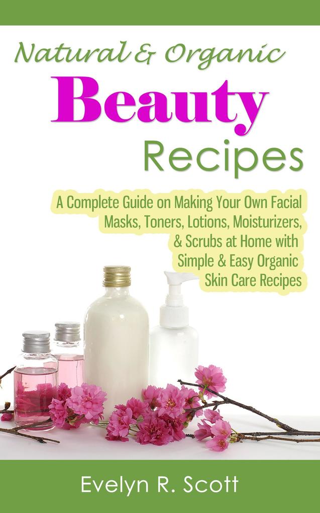 Natural & Organic Beauty Recipes - A Complete Guide on Making Your Own Facial Masks Toners Lotions Moisturizers & Scrubs at Home with Simple & Easy Organic Skin Care Recipes