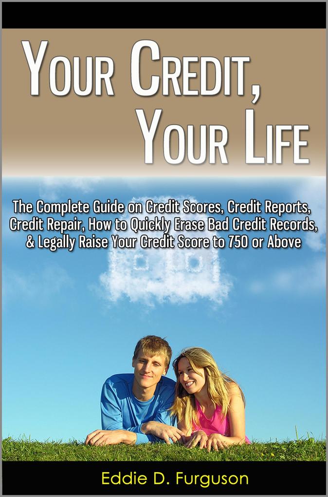 Your Credit Your Life: The Complete Guide on Credit Scores Credit Reports Credit Repair How to Quickly Erase Bad Credit Records & Legally Raise Your Credit Score to 750 or Above