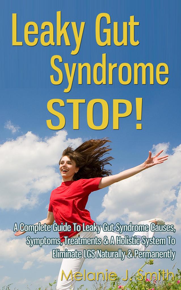 Leaky Gut Syndrome Stop! - A Complete Guide To Leaky Gut Syndrome Causes Symptoms Treatments & A Holistic System To Eliminate LGS Naturally & Permanently