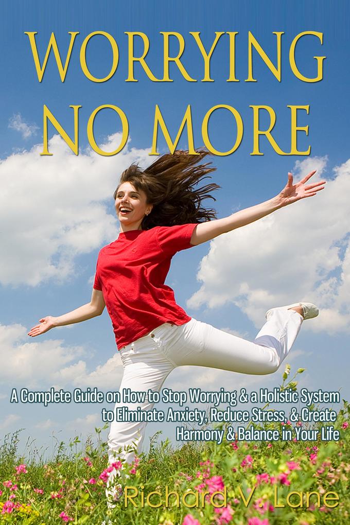 Worrying No More: A Complete Guide on How to Stop Worrying & a Holistic System to Eliminate Anxiety Reduce Stress & Create Harmony & Balance in Your Life