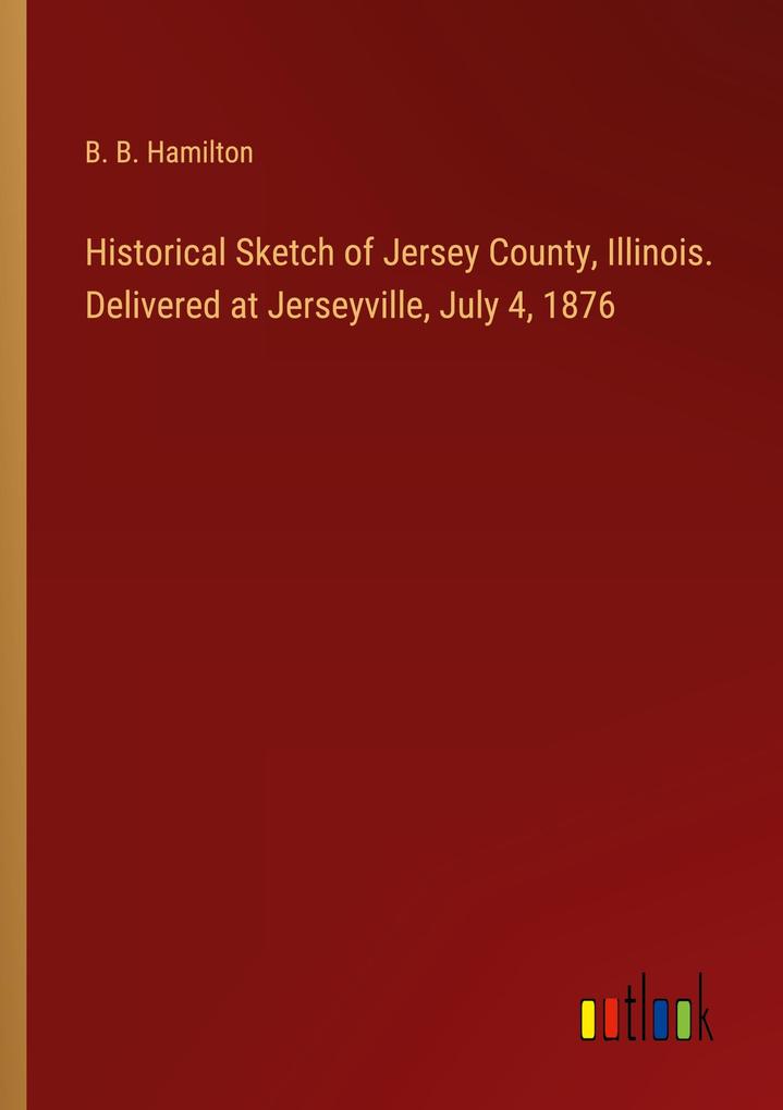 Historical Sketch of Jersey County Illinois. Delivered at Jerseyville July 4 1876