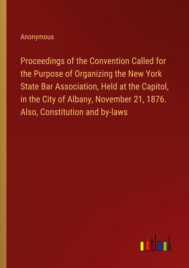 Proceedings of the Convention Called for the Purpose of Organizing the New York State Bar Association Held at the Capitol in the City of Albany November 21 1876. Also Constitution and by-laws