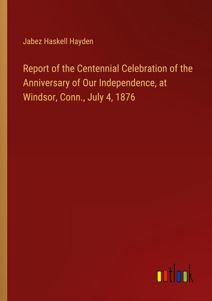 Report of the Centennial Celebration of the Anniversary of Our Independence at Windsor Conn. July 4 1876