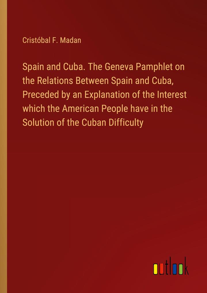 Spain and Cuba. The Geneva Pamphlet on the Relations Between Spain and Cuba Preceded by an Explanation of the Interest which the American People have in the Solution of the Cuban Difficulty