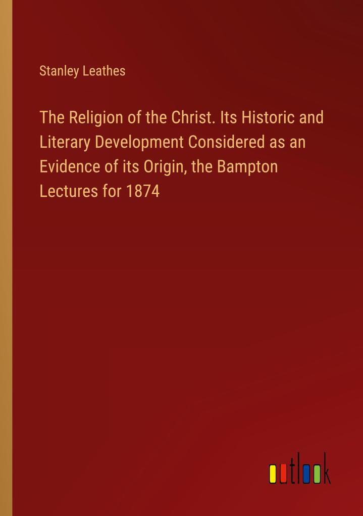 The Religion of the Christ. Its Historic and Literary Development Considered as an Evidence of its Origin the Bampton Lectures for 1874