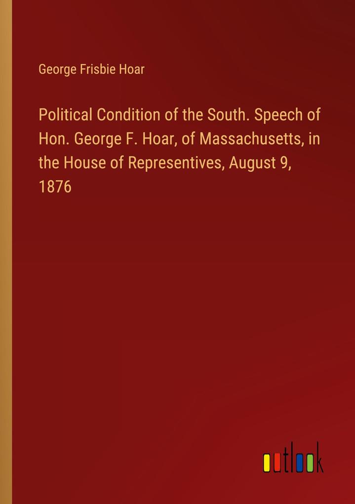 Political Condition of the South. Speech of Hon. George F. Hoar of Massachusetts in the House of Representives August 9 1876