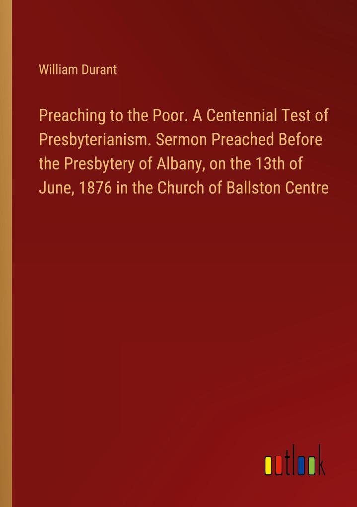 Preaching to the Poor. A Centennial Test of Presbyterianism. Sermon Preached Before the Presbytery of Albany on the 13th of June 1876 in the Church of Ballston Centre