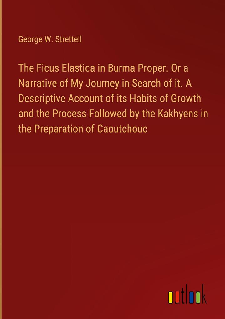 The Ficus Elastica in Burma Proper. Or a Narrative of My Journey in Search of it. A Descriptive Account of its Habits of Growth and the Process Followed by the Kakhyens in the Preparation of Caoutchouc