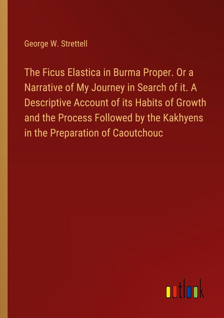 The Ficus Elastica in Burma Proper. Or a Narrative of My Journey in Search of it. A Descriptive Account of its Habits of Growth and the Process Followed by the Kakhyens in the Preparation of Caoutchouc