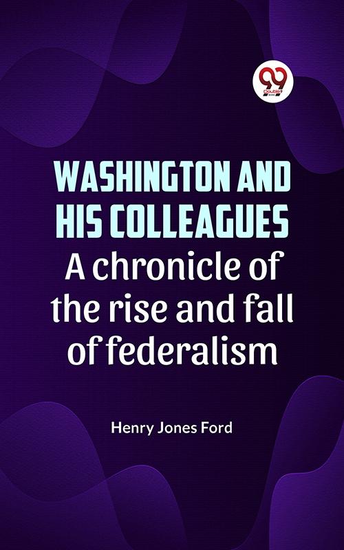 Washington and his colleagues A CHRONICLE OF THE RISE AND FALL OF FEDERALISM