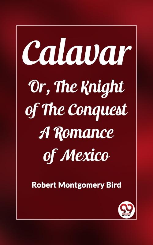 Calavar Or The Knight of The Conquest A Romance of Mexico