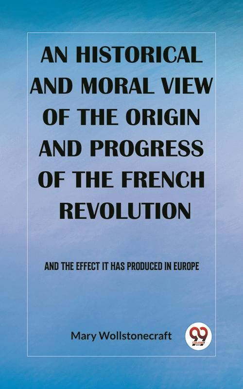 historical and moral view of the origin and progress of the French Revolution And the effect it has produced in Europe