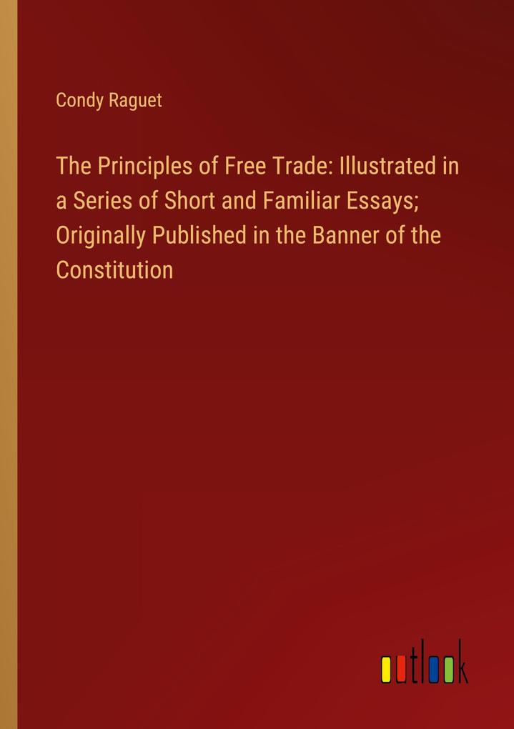 The Principles of Free Trade: Illustrated in a Series of Short and Familiar Essays; Originally Published in the Banner of the Constitution