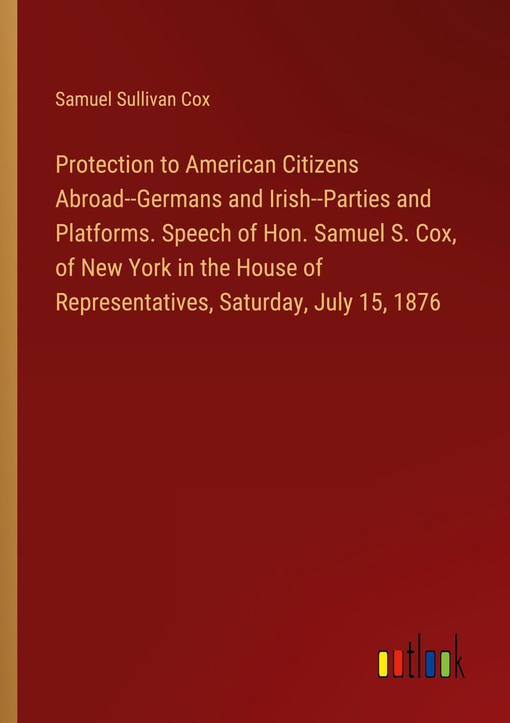Protection to American Citizens Abroad--Germans and Irish--Parties and Platforms. Speech of Hon. Samuel S. Cox of New York in the House of Representatives Saturday July 15 1876