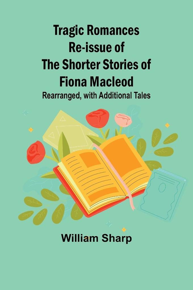 Tragic Romances Re-issue of the Shorter Stories of Fiona Macleod; Rearranged with Additional Tales