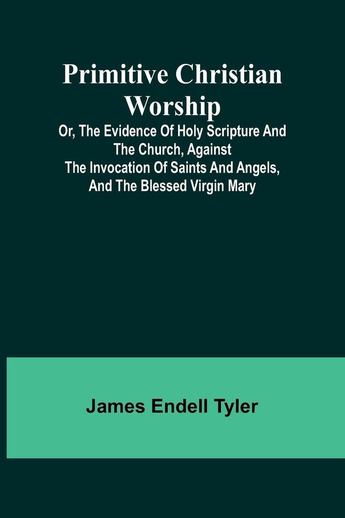 Primitive Christian Worship; Or The Evidence of Holy Scripture and the Church Against the Invocation of Saints and Angels and the Blessed Virgin Mary