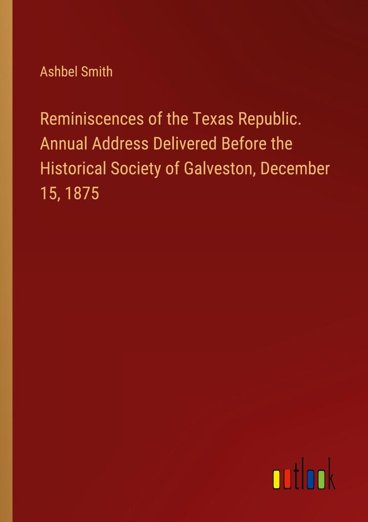 Reminiscences of the Texas Republic. Annual Address Delivered Before the Historical Society of Galveston December 15 1875