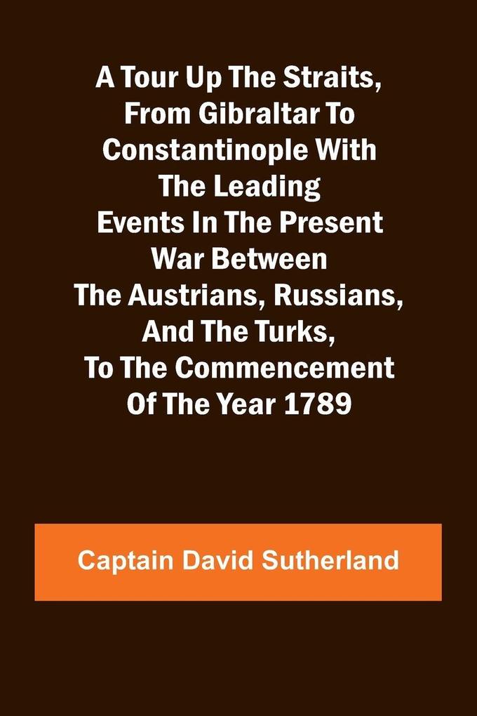 A Tour Up the Straits from Gibraltar to Constantinople With the Leading Events in the Present War Between the Austrians Russians and the Turks to the Commencement of the Year 1789