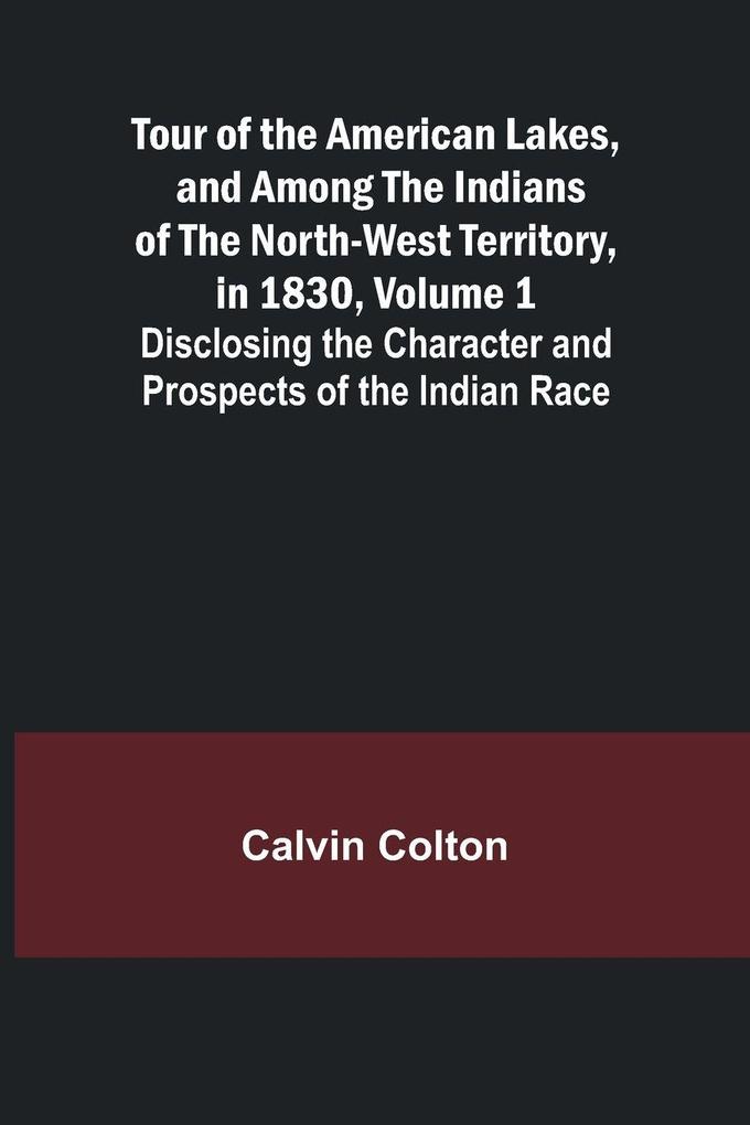 Tour of the American Lakes and Among the Indians of the North-West Territory in 1830 Volume 1 Disclosing the Character and Prospects of the Indian Race