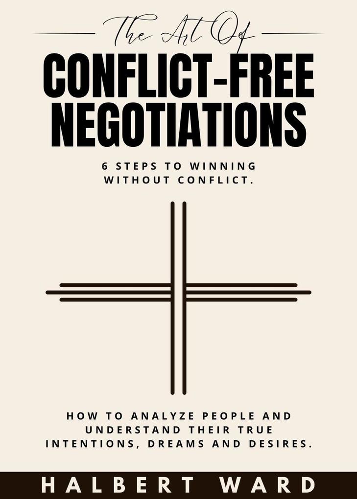The Art of Conflict-Free Negotiations: 6 Steps to Winning Without Conflict. How to Analyze People and Understand Their True Intentions Dreams and Desires.