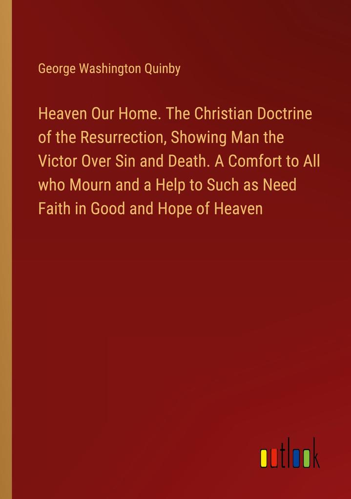 Heaven Our Home. The Christian Doctrine of the Resurrection Showing Man the Victor Over Sin and Death. A Comfort to All who Mourn and a Help to Such as Need Faith in Good and Hope of Heaven