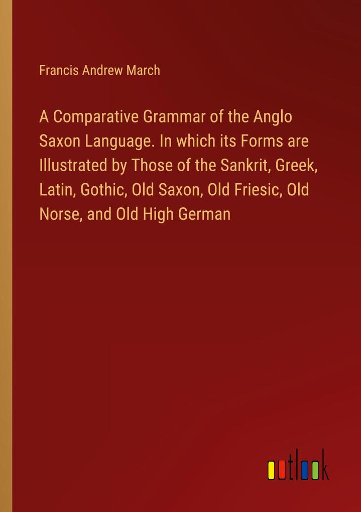 A Comparative Grammar of the Anglo Saxon Language. In which its Forms are Illustrated by Those of the Sankrit Greek Latin Gothic Old Saxon Old Friesic Old Norse and Old High German