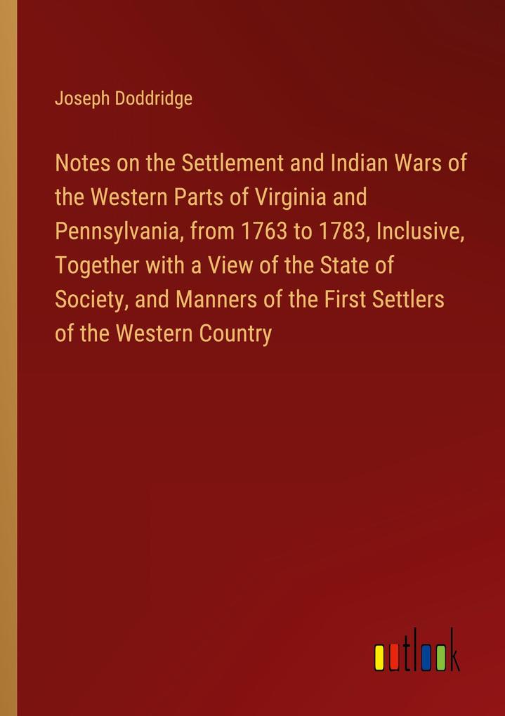 Notes on the Settlement and Indian Wars of the Western Parts of Virginia and Pennsylvania from 1763 to 1783 Inclusive Together with a View of the State of Society and Manners of the First Settlers of the Western Country