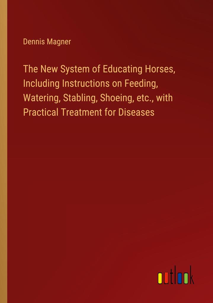 The New System of Educating Horses Including Instructions on Feeding Watering Stabling Shoeing etc. with Practical Treatment for Diseases