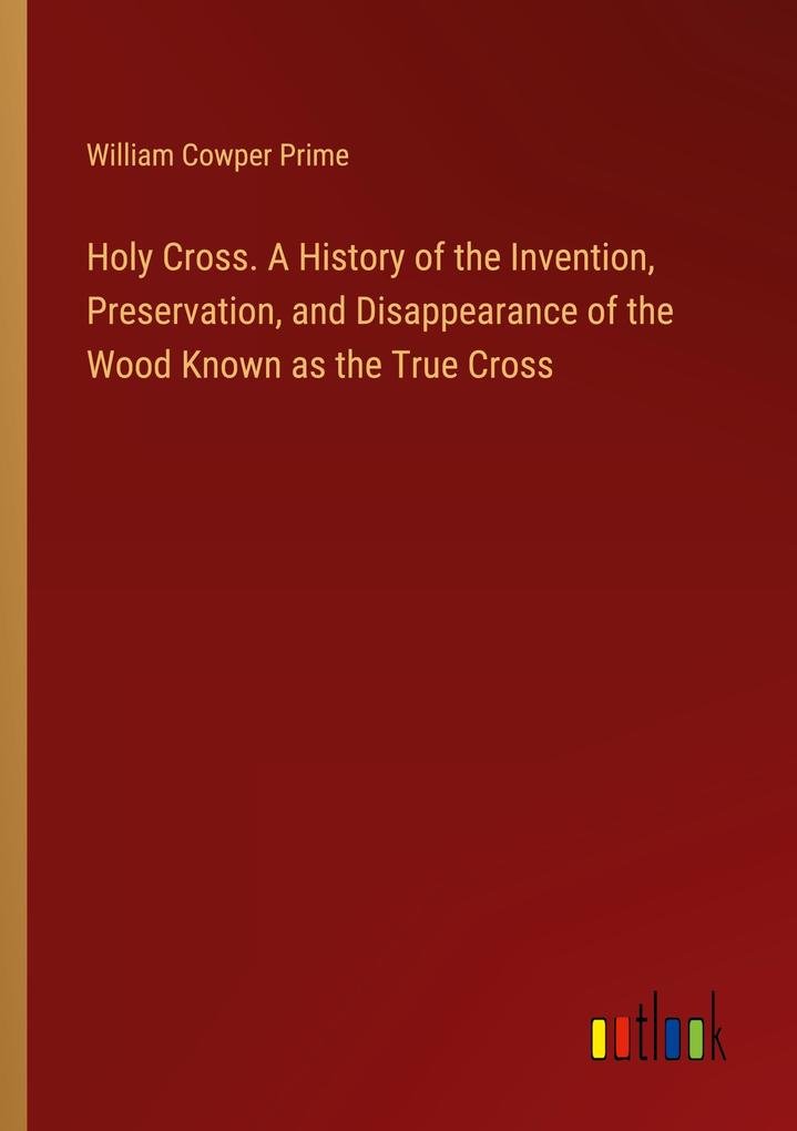 Holy Cross. A History of the Invention Preservation and Disappearance of the Wood Known as the True Cross