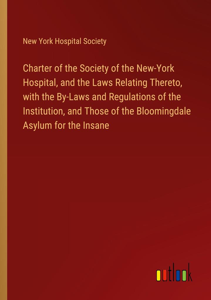 Charter of the Society of the New-York Hospital and the Laws Relating Thereto with the By-Laws and Regulations of the Institution and Those of the Bloomingdale Asylum for the Insane