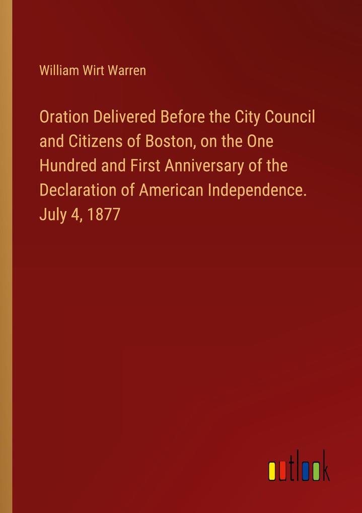 Oration Delivered Before the City Council and Citizens of Boston on the One Hundred and First Anniversary of the Declaration of American Independence. July 4 1877