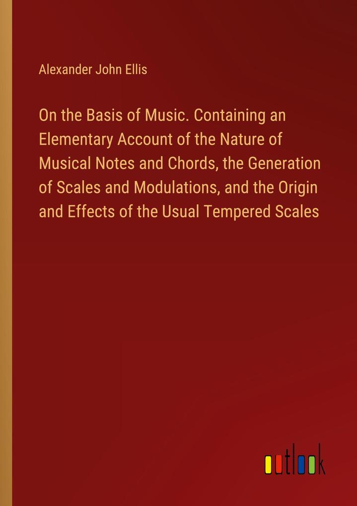 On the Basis of Music. Containing an Elementary Account of the Nature of Musical Notes and Chords the Generation of Scales and Modulations and the Origin and Effects of the Usual Tempered Scales