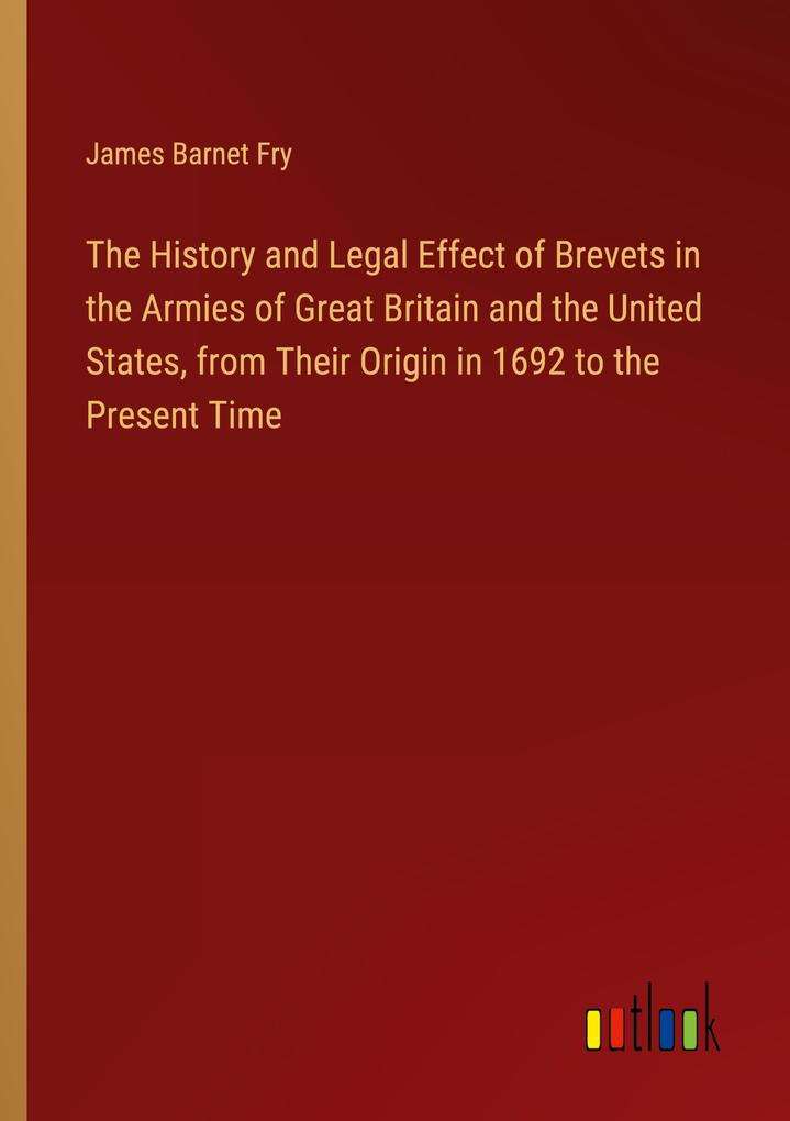 The History and Legal Effect of Brevets in the Armies of Great Britain and the United States from Their Origin in 1692 to the Present Time