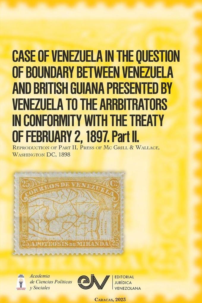 CASE OF VENEZUELA IN THE QUESTION OF BOUNDARY BEWEEN VENEZUELA AND BRITISH GUIANA PRESENTED BY VENEZUELA TO THE ARRBITRATORS IN CONFORMITY WITH THE TREATY OF FEBRUARY 2 1897. Part II (Official Edition). 1898