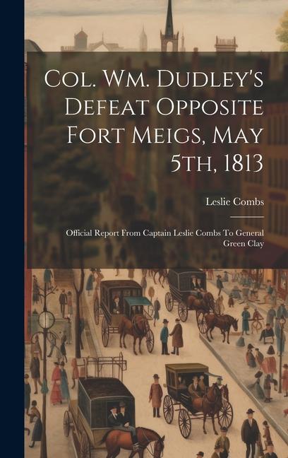 Col. Wm. Dudley‘s Defeat Opposite Fort Meigs May 5th 1813: Official Report From Captain Leslie Combs To General Green Clay