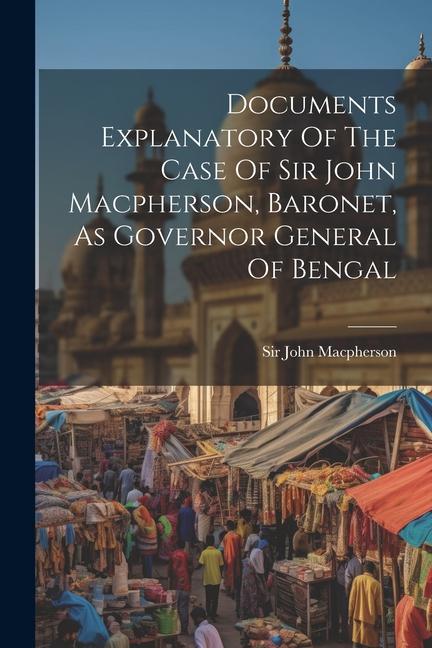 Documents Explanatory Of The Case Of Sir John Macpherson Baronet As Governor General Of Bengal