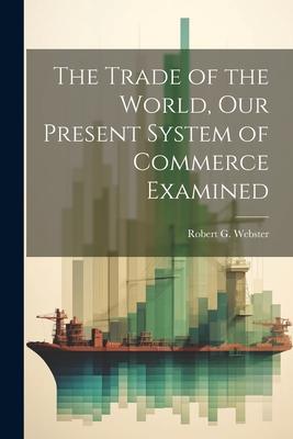 The Trade of the World our Present System of Commerce Examined